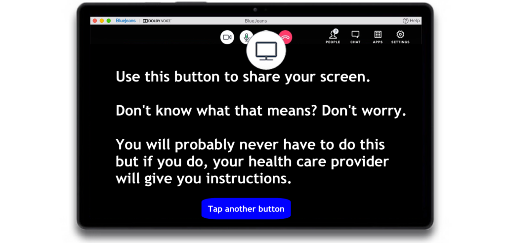 Use this button to share your screen. Don't know what that means? Don't worry. You will probably never have to do this but if you do, your health care provider will give you instructions.